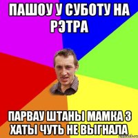 пашоу у суботу на рэтра парвау штаны мамка з хаты чуть не выгнала