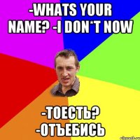 -whats your name? -i don*t now -тоесть? -отъебись