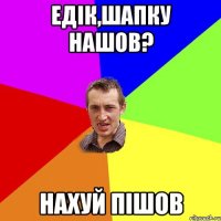 едік,шапку нашов? нахуй пішов