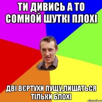 ТИ ДИВИСЬ А ТО СОМНОЙ ШУТКІ ПЛОХІ ДВІ ВЄРТУХИ ПУЩУ,ЛИШАТЬСЯ ТІЛЬКИ БЛОХІ