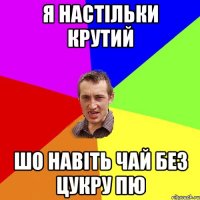 Я настільки крутий шо навіть чай без цукру пю