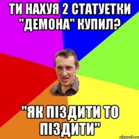 ти нахуя 2 статуетки "ДЕмона" купил? "як піздити то піздити"