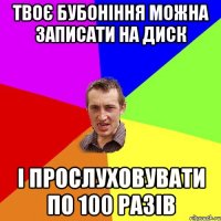 Твоє бубоніння можна записати на диск і прослуховувати по 100 разів