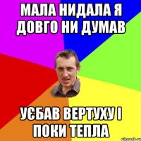 мала нидала я довго ни думав уєбав вертуху і поки тепла