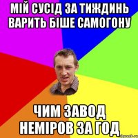 мій сусід за тиждинь варить біше самогону чим завод неміров за год