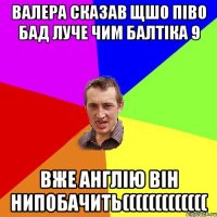 валера сказав щшо піво бад луче чим балтіка 9 вже англію він нипобачить(((((((((((((