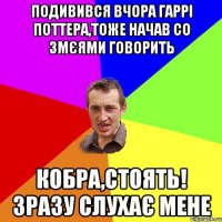 ПОДИВИВСЯ ВЧОРА ГАРРІ ПОТТЕРА,ТОЖЕ НАЧАВ СО ЗМЄЯМИ ГОВОРИТЬ КОБРА,СТОЯТЬ! ЗРАЗУ СЛУХАЄ МЕНЕ