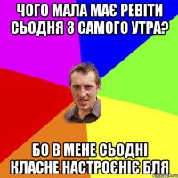 чого мала має ревіти сьодня з самого утра? бо в мене сьодні класне настроєніє бля