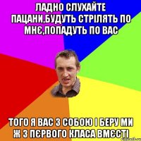 ЛАДНО СЛУХАЙТЕ ПАЦАНИ,БУДУТЬ СТРІЛЯТЬ ПО МНЄ,ПОПАДУТЬ ПО ВАС ТОГО Я ВАС З СОБОЮ І БЕРУ МИ Ж З ПЄРВОГО КЛАСА ВМЄСТІ