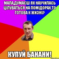 мала,думаєш як научилась цілуваться на помідорах,то готова к жизні? купуй банани!