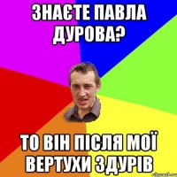 Знаєте Павла Дурова? то він після мої вертухи здурів