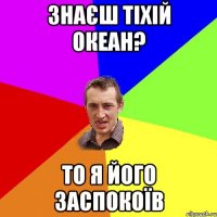 знаєш тіхій океан? то я його заспокоїв