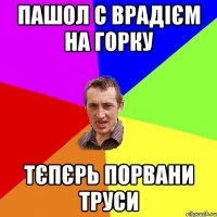 Пашол с Врадієм на горку Тєпєрь порвани труси