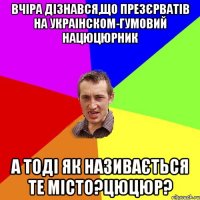 Вчіра дізнався,що презєрватів на украінском-гумовий нацюцюрник а тоді як називається те місто?цюцюр?