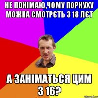 не понімаю,чому порнуху можна смотрєть з 18 лєт а заніматься цим з 16?