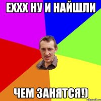 Еххх ну и найшли Чем занятся!)