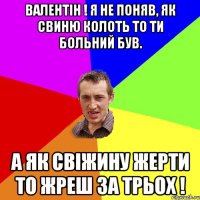 ВАЛЕНТІН ! Я НЕ ПОНЯВ, ЯК СВИНЮ КОЛОТЬ ТО ТИ БОЛЬНИЙ БУВ. А ЯК СВІЖИНУ ЖЕРТИ ТО ЖРЕШ ЗА ТРЬОХ !