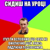 Сидиш на уроці Ітут ти всповнив шо звук не виключив,щей якась падлюка подзвонила