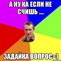 А ну ка если не счишь .... Задайка вопрос=)