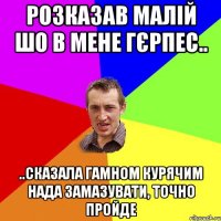 розказав малій шо в мене гєрпес.. ..сказала гамном курячим нада замазувати, точно пройде