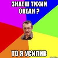 Знаеш Тихий океан ? То я усипив