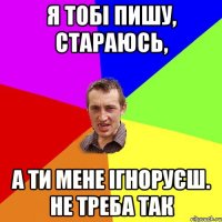 я тобі пишу, стараюсь, а ти мене ігноруєш. не треба так