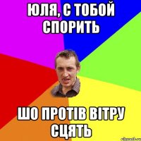 Юля, с тобой спорить шо протів вітру сцять