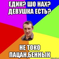 Едик? Шо нах? Девушка есть? Не токо пацан,беннык