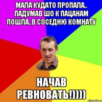 МАЛА КУДАТО ПРОПАЛА.. ПАДУМАВ ШО К ПАЦАНАМ ПОШЛА..В СОСЕДНЮ КОМНАТУ НАЧАВ РЕВНОВАТЬ!))))