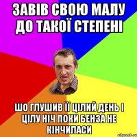 Завів свою малу до такої степені Шо глушив її цілий день і цілу ніч поки бенза не кінчиласи