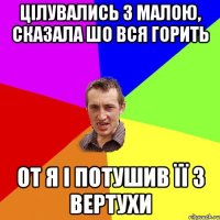 цілувались з малою, сказала шо вся горить от я і потушив її з вертухи