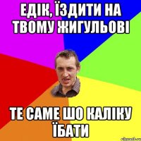 едік, їздити на твому жигульові те саме шо каліку їбати