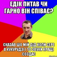 едік питав чи гарно він співає? сказав шо мій дід коли сере в кукурудзі і то звуки кращі создає