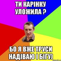 Ти Карінку уложила ? Бо я вже труси надіваю і бігу)