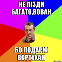 НЕ ПІЗДИ БАГАТО,ВОВАН БО ПОДАРЮ ВЄРТУХАН