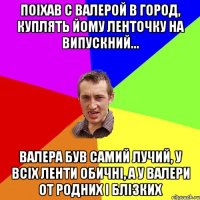 поіхав с Валерой в город, куплять йому ленточку на випускний... Валера був самий лучий, у всіх ленти обичні, а у Валери от родних і блізких