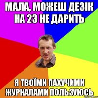 Мала, можеш дезік на 23 не дарить я твоїми пахучими журналами пользуюсь