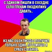 С Эдиком пишли в соседне село глекам пиздюлину давать.. Из нас обох пизды получил только Эдик, потомушо я сразу съебнув.