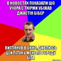 В новостях показали шо учора с тюрми убіжав Джастін Бібер виглянув в окно, дивлюсь цей пітух у мене по городу біга