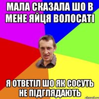 Мала сказала шо в мене яйця волосаті я ответіл шо як сосуть не підглядають