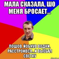 мала сказала, шо меня бросает... пошов, йобнув водки, расстроився...и выебал светку