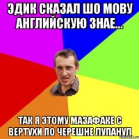 эдик сказал шо мову английскую знае... так я этому мазафаке с вертухи по черешне лупанул