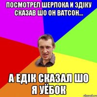 посмотрел шерлока и эдіку сказав шо он ватсон... а едік сказал шо я уёбок