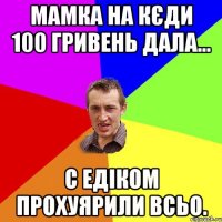 мамка на кєди 100 гривень дала... с едіком прохуярили всьо.