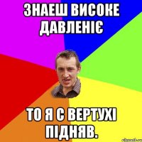 Знаеш високе давленіє То я с вертухі підняв.