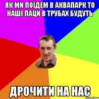 як ми поїдем в аквапарк то наші паци в трубах будуть дрочити на нас