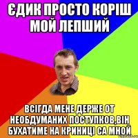 Єдик просто коріш мой лепший всігда мене держе от необдуманих поступков,він бухатиме на криниці са мной