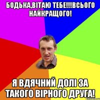 Бодька,вітаю тебе!!!Всього найкращого! Я вдячний долі за такого вірного друга!