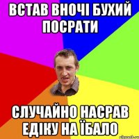 встав вночі бухий посрати случайно насрав Едіку на їбало