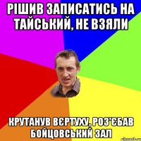 рішив записатись на тайський, не взяли крутанув вєртуху, роз'єбав бойцовський зал